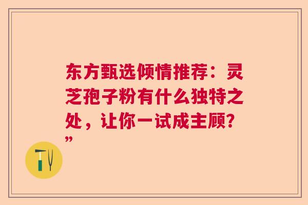 东方甄选倾情推荐:灵芝孢子粉有什么独特之处,让你一试成主顾?” 东方甄选倾情推荐:灵芝孢子粉有什么独特之处,让你一试成主顾?”