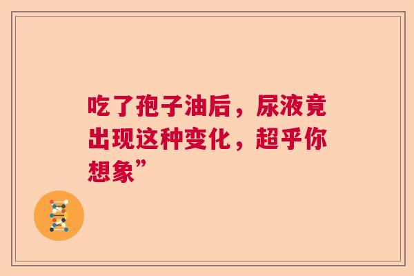 吃了孢子油后,尿液竟出现这种变化,超乎你想象” 吃了孢子油后,尿液竟出现这种变化,超乎你想象”
