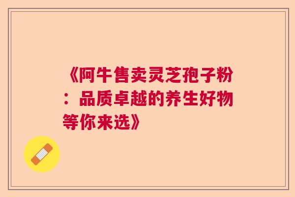 《阿牛售卖灵芝孢子粉:品质卓越的养生好物等你来选》 《阿牛售卖灵芝孢子粉:品质卓越的养生好物等你来选》