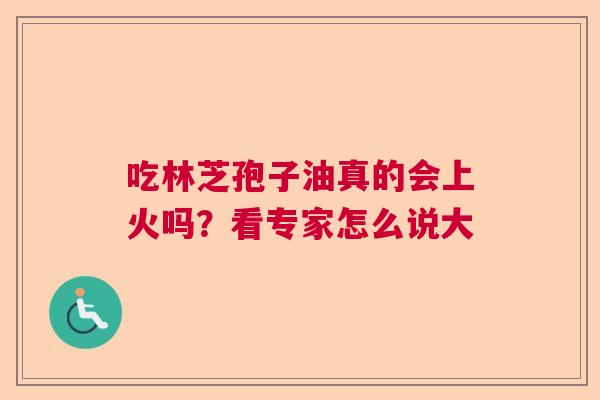 吃林芝孢子油真的会上火吗?看专家怎么说大 吃林芝孢子油真的会上火吗?看专家怎么说大