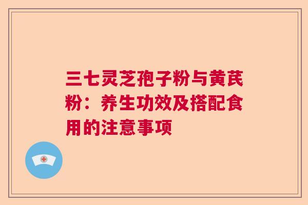 三七灵芝孢子粉与黄芪粉:养生功效及搭配食用的注意事项 三七灵芝孢子粉与黄芪粉:养生功效及搭配食用的注意事项