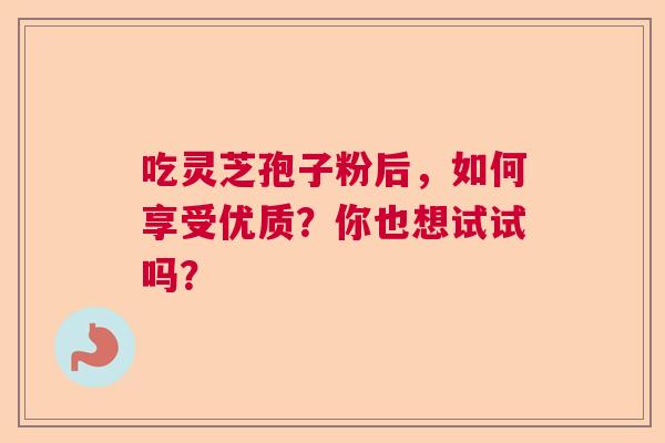 吃灵芝孢子粉后,如何享受优质?你也想试试吗? 吃灵芝孢子粉后,如何享受优质?你也想试试吗?