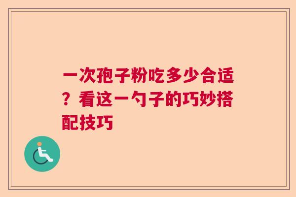 一次孢子粉吃多少合适?看这一勺子的巧妙搭配技巧 一次孢子粉吃多少合适?看这一勺子的巧妙搭配技巧