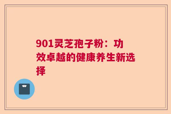 901灵芝孢子粉:功效卓越的健康养生新选择 901灵芝孢子粉:功效卓越的健康养生新选择