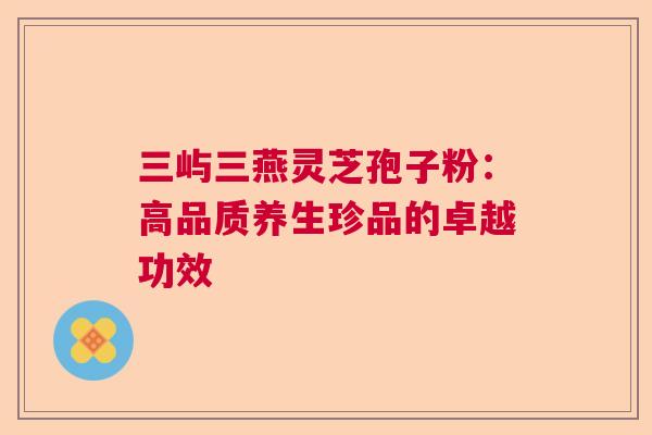 三屿三燕灵芝孢子粉:高品质养生珍品的卓越功效 三屿三燕灵芝孢子粉:高品质养生珍品的卓越功效