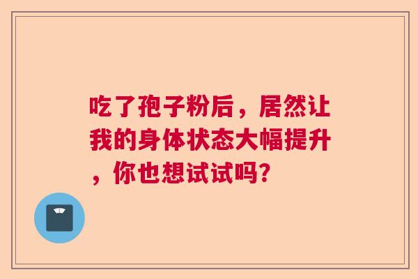 吃了孢子粉后,居然让我的身体状态大幅提升,你也想试试吗? 吃了孢子粉后,居然让我的身体状态大幅提升,你也想试试吗?