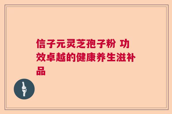 信子元灵芝孢子粉 功效卓越的健康养生滋补品 信子元灵芝孢子粉 功效卓越的健康养生滋补品