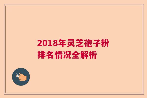 2018年灵芝孢子粉排名情况全解析 2018年灵芝孢子粉排名情况全解析