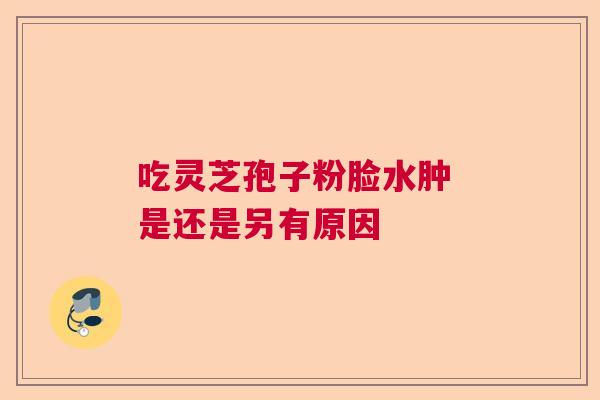 吃灵芝孢子粉脸水肿 是还是另有原因 吃灵芝孢子粉脸水肿 是还是另有原因
