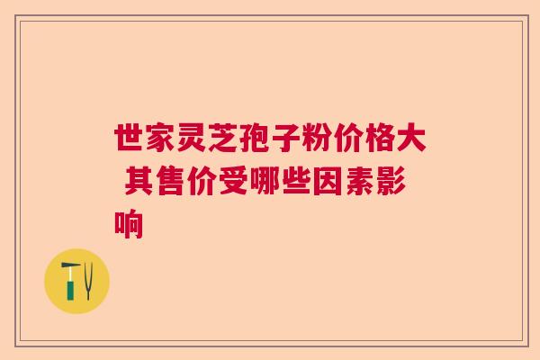 世家灵芝孢子粉价格大 其售价受哪些因素影响 世家灵芝孢子粉价格大 其售价受哪些因素影响