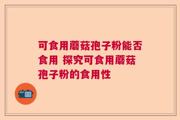 可食用蘑菇孢子粉能否食用 探究可食用蘑菇孢子粉的食用性 可食用蘑菇孢子粉能否食用 探究可食用蘑菇孢子粉的食用性