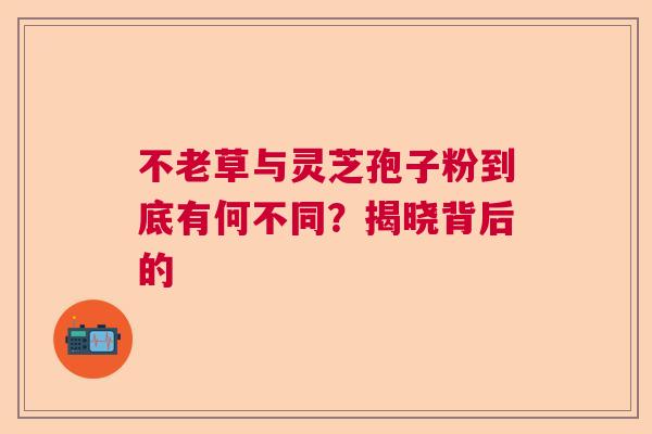 不老草与灵芝孢子粉到底有何不同?揭晓背后的 不老草与灵芝孢子粉到底有何不同?揭晓背后的