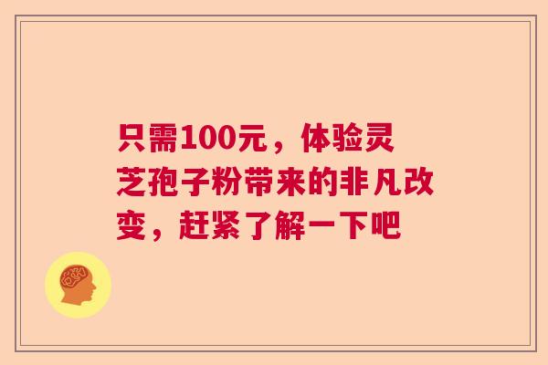 只需100元,体验灵芝孢子粉带来的非凡改变,赶紧了解一下吧 只需100元,体验灵芝孢子粉带来的非凡改变,赶紧了解一下吧