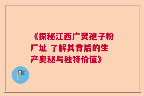 《探秘江西广灵孢子粉厂址 了解其背后的生产奥秘与独特价值》 《探秘江西广灵孢子粉厂址 了解其背后的生产奥秘与独特价值》