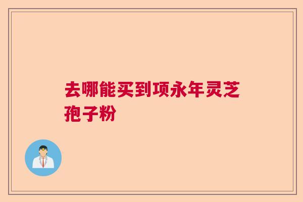 去哪能买到项永年灵芝孢子粉 去哪能买到项永年灵芝孢子粉
