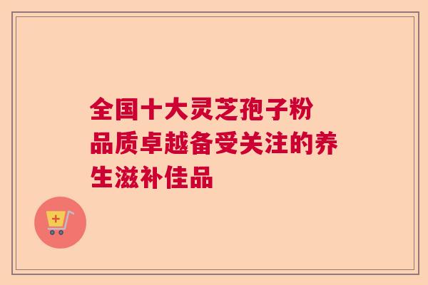 全国十大灵芝孢子粉 品质卓越备受关注的养生滋补佳品 全国十大灵芝孢子粉 品质卓越备受关注的养生滋补佳品