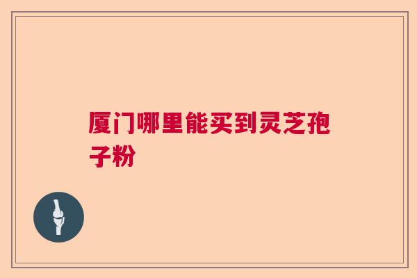 厦门哪里能买到灵芝孢子粉 厦门哪里能买到灵芝孢子粉