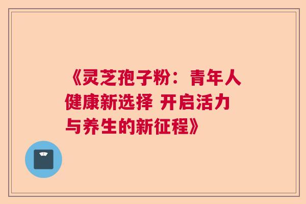 《灵芝孢子粉:青年人健康新选择 开启活力与养生的新征程》 《灵芝孢子粉:青年人健康新选择 开启活力与养生的新征程》