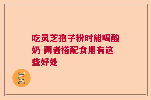 吃灵芝孢子粉时能喝酸奶 两者搭配食用有这些好处 吃灵芝孢子粉时能喝酸奶 两者搭配食用有这些好处