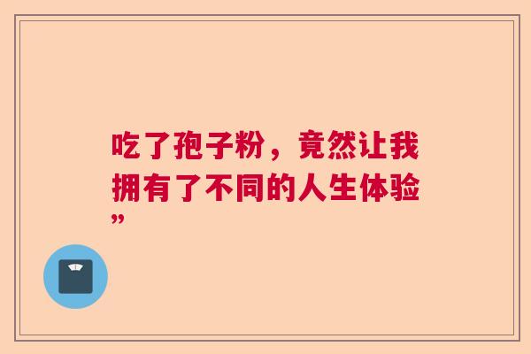 吃了孢子粉,竟然让我拥有了不同的人生体验” 吃了孢子粉,竟然让我拥有了不同的人生体验”