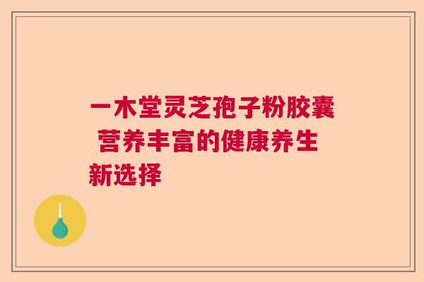 一木堂灵芝孢子粉胶囊 营养丰富的健康养生新选择 一木堂灵芝孢子粉胶囊 营养丰富的健康养生新选择