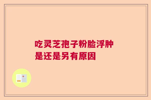 吃灵芝孢子粉脸浮肿 是还是另有原因 吃灵芝孢子粉脸浮肿 是还是另有原因