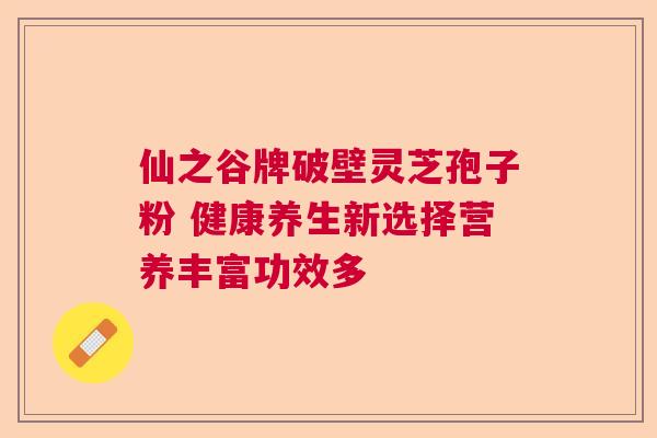 仙之谷牌破壁灵芝孢子粉 健康养生新选择营养丰富功效多 仙之谷牌破壁灵芝孢子粉 健康养生新选择营养丰富功效多