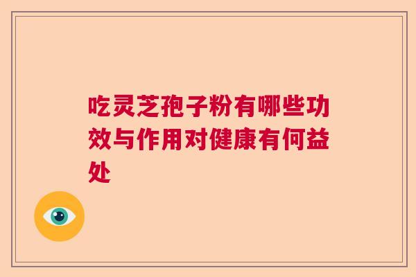 吃灵芝孢子粉有哪些功效与作用对健康有何益处 吃灵芝孢子粉有哪些功效与作用对健康有何益处
