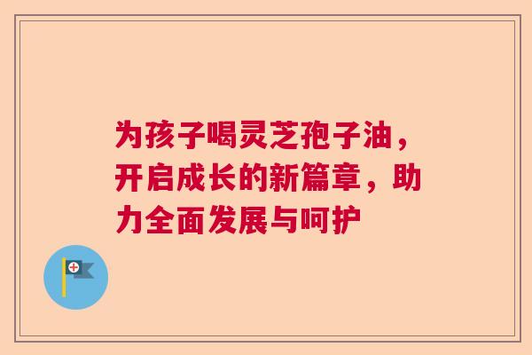 为孩子喝灵芝孢子油,开启成长的新篇章,助力全面发展与呵护 为孩子喝灵芝孢子油,开启成长的新篇章,助力全面发展与呵护
