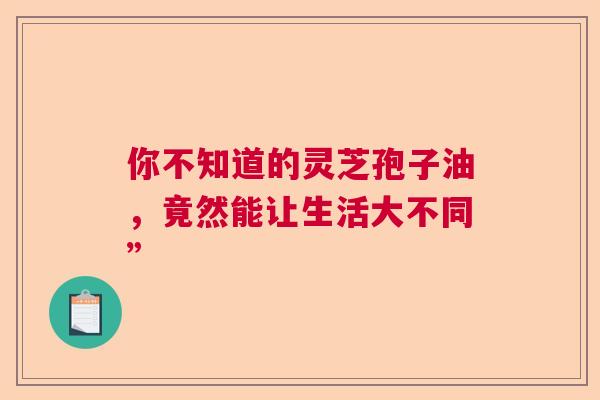 你不知道的灵芝孢子油,竟然能让生活大不同” 你不知道的灵芝孢子油,竟然能让生活大不同”