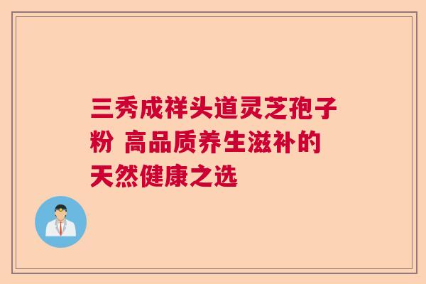 三秀成祥头道灵芝孢子粉 高品质养生滋补的天然健康之选 三秀成祥头道灵芝孢子粉 高品质养生滋补的天然健康之选