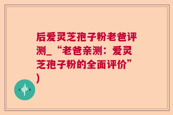 后爱灵芝孢子粉老爸评测_“老爸亲测:爱灵芝孢子粉的全面评价”) 后爱灵芝孢子粉老爸评测_“老爸亲测:爱灵芝孢子粉的全面评价”)
