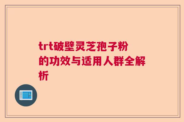 trt破壁灵芝孢子粉的功效与适用人群全解析 trt破壁灵芝孢子粉的功效与适用人群全解析