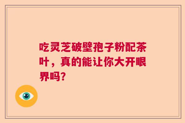 吃灵芝破壁孢子粉配茶叶,真的能让你大开眼界吗? 吃灵芝破壁孢子粉配茶叶,真的能让你大开眼界吗?