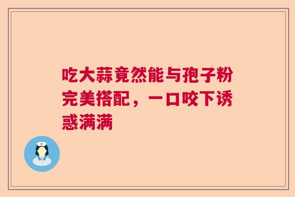 吃大蒜竟然能与孢子粉完美搭配,一口咬下诱惑满满 吃大蒜竟然能与孢子粉完美搭配,一口咬下诱惑满满