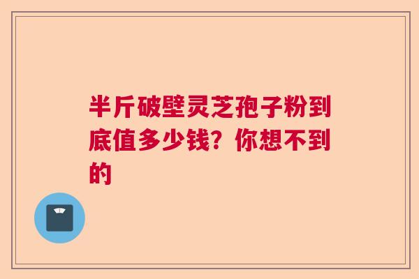 半斤破壁灵芝孢子粉到底值多少钱?你想不到的 半斤破壁灵芝孢子粉到底值多少钱?你想不到的