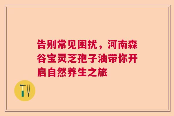 告别常见困扰,河南森谷宝灵芝孢子油带你开启自然养生之旅 告别常见困扰,河南森谷宝灵芝孢子油带你开启自然养生之旅
