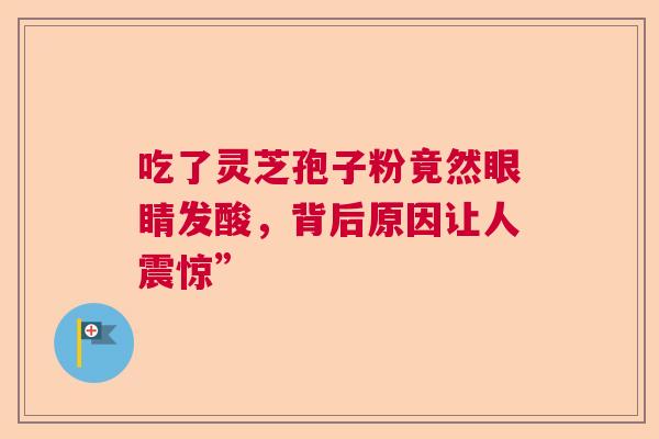 吃了灵芝孢子粉竟然眼睛发酸,背后原因让人震惊” 吃了灵芝孢子粉竟然眼睛发酸,背后原因让人震惊”