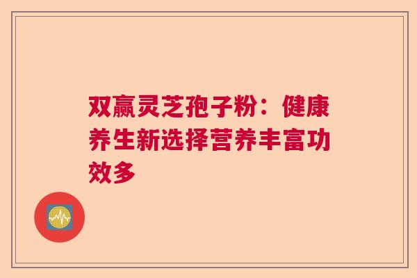双赢灵芝孢子粉:健康养生新选择营养丰富功效多 双赢灵芝孢子粉:健康养生新选择营养丰富功效多