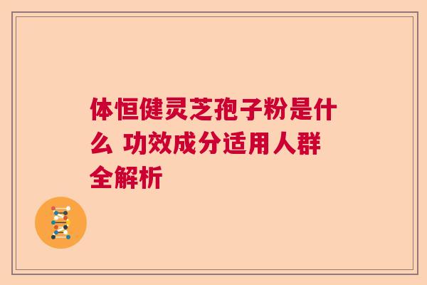体恒健灵芝孢子粉是什么 功效成分适用人群全解析 体恒健灵芝孢子粉是什么 功效成分适用人群全解析