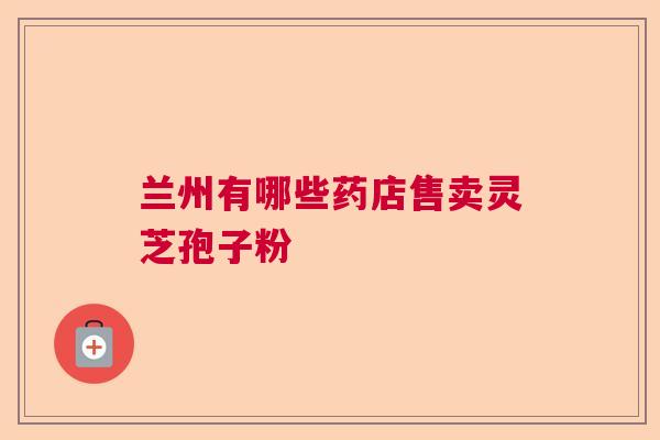 兰州有哪些药店售卖灵芝孢子粉 兰州有哪些药店售卖灵芝孢子粉