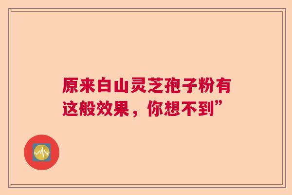 原来白山灵芝孢子粉有这般效果,你想不到” 原来白山灵芝孢子粉有这般效果,你想不到”