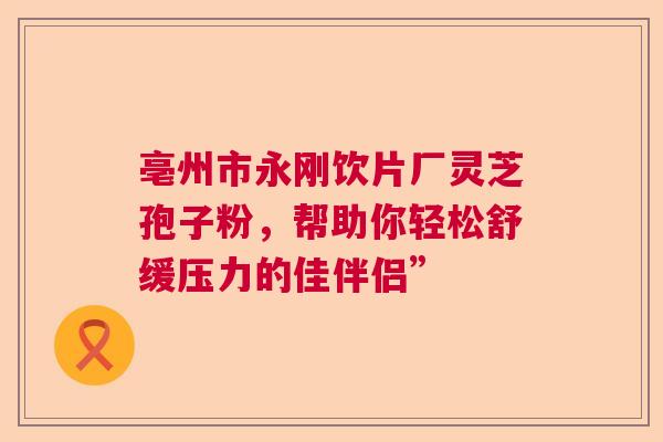 亳州市永刚饮片厂灵芝孢子粉,帮助你轻松舒缓压力的佳伴侣” 亳州市永刚饮片厂灵芝孢子粉,帮助你轻松舒缓压力的佳伴侣”
