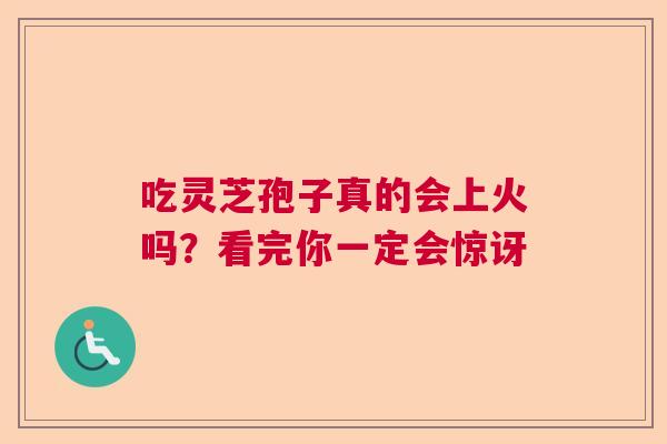 吃灵芝孢子真的会上火吗?看完你一定会惊讶 吃灵芝孢子真的会上火吗?看完你一定会惊讶