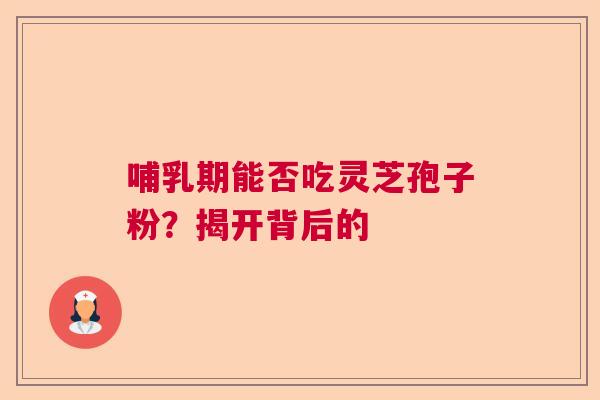 哺乳期能否吃灵芝孢子粉?揭开背后的 哺乳期能否吃灵芝孢子粉?揭开背后的