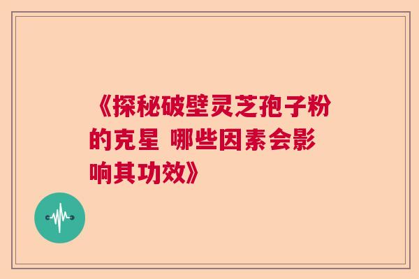 《探秘破壁灵芝孢子粉的克星 哪些因素会影响其功效》 《探秘破壁灵芝孢子粉的克星 哪些因素会影响其功效》