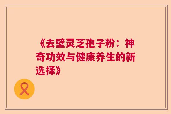 《去壁灵芝孢子粉:神奇功效与健康养生的新选择》 《去壁灵芝孢子粉:神奇功效与健康养生的新选择》