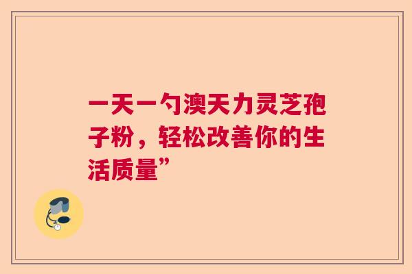 一天一勺澳天力灵芝孢子粉,轻松改善你的生活质量” 一天一勺澳天力灵芝孢子粉,轻松改善你的生活质量”