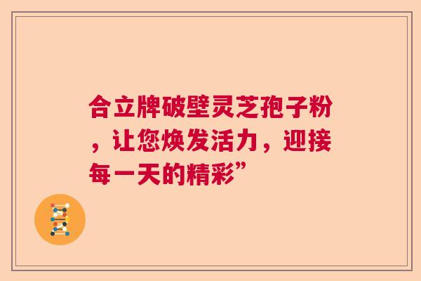合立牌破壁灵芝孢子粉,让您焕发活力,迎接每一天的精彩” 合立牌破壁灵芝孢子粉,让您焕发活力,迎接每一天的精彩”