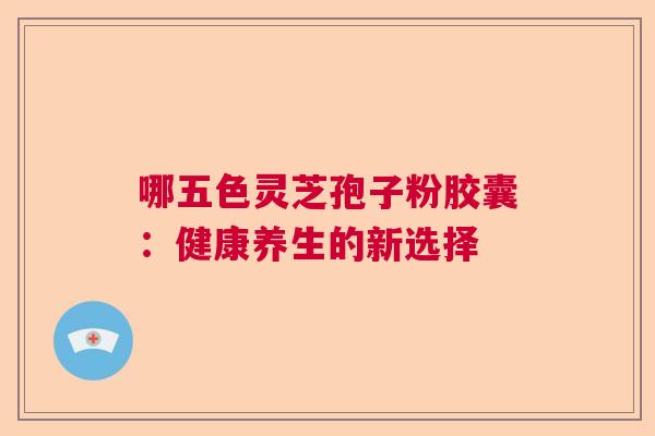 哪五色灵芝孢子粉胶囊:健康养生的新选择 哪五色灵芝孢子粉胶囊:健康养生的新选择